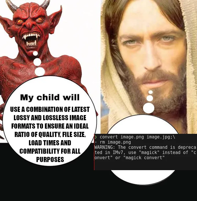 Meme in the "My child will X" format. Here the devil says "My child will USE A COMBINATION OF LATEST LOSSY AND LOSSLESS IMAGE FORMATS TO ENSURE AN IDEAL RATIO OF QUALITY, FILE SIZE, LOAD TIMES, AND COMPATIBILITY FOR ALL PURPOSES." Jesus on the other hand doesn't say anything: His speech bubble is instead formed by a screenshot of a unix terminal with the snippet "convert image.png image.jpg; rm image.png," which was executed and is followed by an ImageMagick deprecation warning.