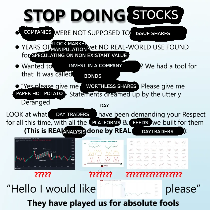 A meme in the "Stop Doing Math" format. The following sentences: "STOP DOING STOCKS" "COMPANIES WERE NOT SUPPOSED TO ISSUE SHARES" "YEARS OF STOCK MARKET MANIPULATION yet NO REAL-WORLD USE FOUND for SPECULATING ON NON EXISTANT VALUE" "Wanted to INVEST IN A COMPANY? We had a tool for that: It was called BONDS" "Yes please give me WORTHLESS SHARES. Please give me PAPER HOT POTATO" - "Statements dreamed up by the utterly Deranged" "LOOK at what DAY TRADERS have been demanding your Respect for all this time, with all the PLATFORMS & FEEDS we built for them" "(This is REAL ANALYSIS done by REAL DAY TRADERS):" [3 charts with stock patterns follow] "Hello I would like" [chart shoving a stock crash in value] "please" "They have played us for absolute fools"